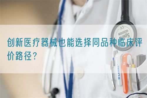 創(chuàng)新醫(yī)療器械也能選擇同品種臨床評價(jià)路徑？(圖1)