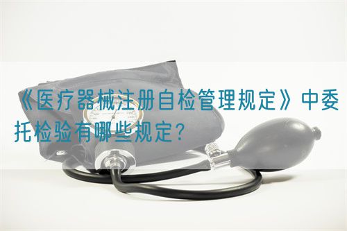 《醫療器械注冊自檢管理規定》中委托檢驗有哪些規定？(圖1)