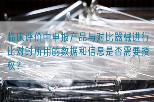 臨床評價中申報產品與對比器械進行比對時所用的數據和信息是否需要授權？(圖1)