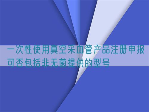 一次性使用真空采血管產(chǎn)品注冊申報可否包括非無菌提供的型號