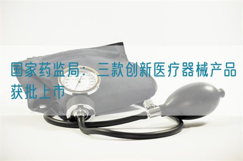 國家藥監局：三款創新醫療器械產品獲批上市(圖1)