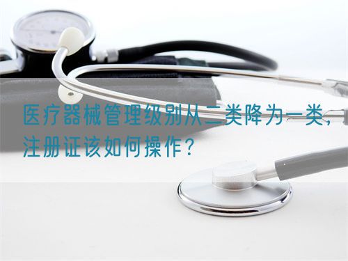 醫(yī)療器械管理級(jí)別從二類降為一類，注冊(cè)證該如何操作？(圖1)