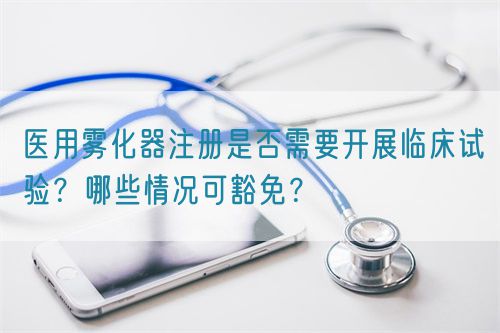 醫用霧化器注冊是否需要開展臨床試驗？哪些情況可豁免？(圖1)
