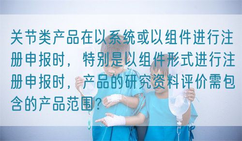 關節類產品在以系統或以組件進行注冊申報時，特別是以組件形式進行注冊申報時，產品的研究資料評價需包含的產品范圍？(圖1)
