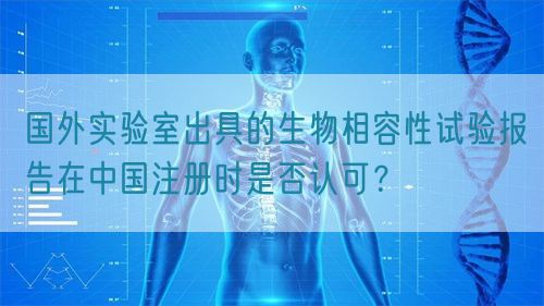 國外實(shí)驗(yàn)室出具的生物相容性試驗(yàn)報(bào)告在中國注冊時(shí)是否認(rèn)可？(圖1)