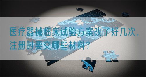 醫療器械臨床試驗方案改了好幾次，注冊時要交哪些材料？(圖1)