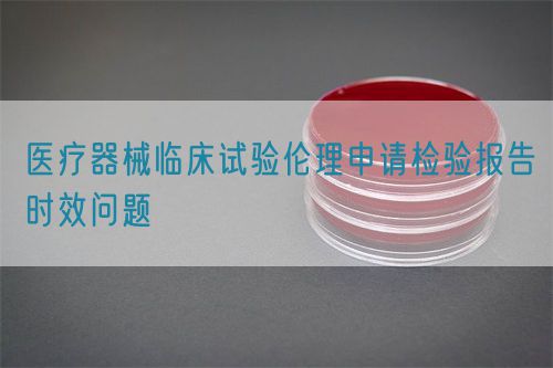 醫療器械臨床試驗倫理申請檢驗報告時效問題(圖1)