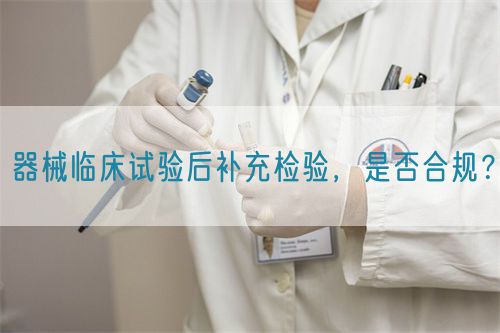 器械臨床試驗(yàn)后補(bǔ)充檢驗(yàn)，是否合規(guī)？(圖1)