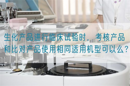生化產(chǎn)品進行臨床試驗時，考核產(chǎn)品和比對產(chǎn)品使用相同適用機型可以么？(圖1)