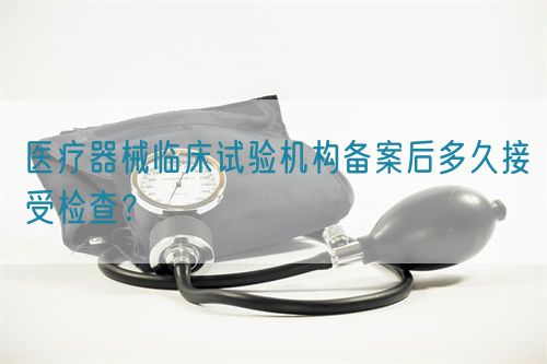 醫療器械臨床試驗機構備案后多久接受檢查？(圖1)