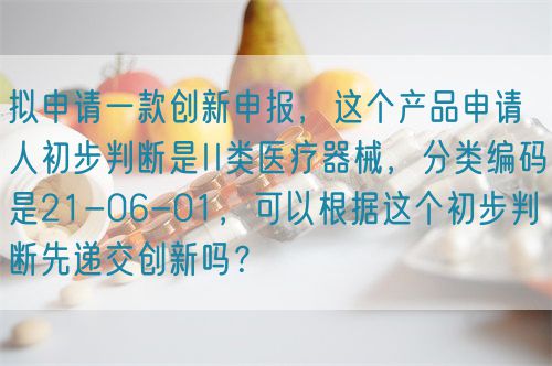 擬申請一款創新申報，這個產品申請人初步判斷是II類醫療器械，分類編碼是21-06-01，可以根據這個初步判斷先遞交創新嗎？(圖1)