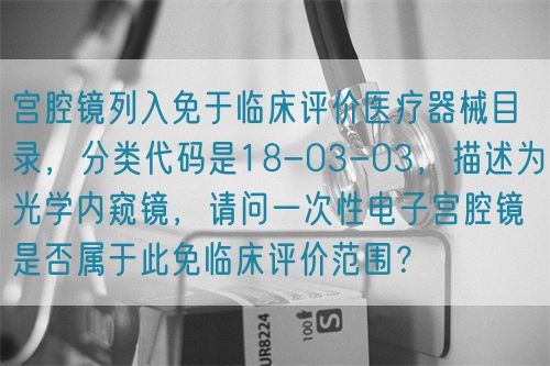 宮腔鏡列入免于臨床評價醫(yī)療器械目錄，分類代碼是18-03-03，描述為光學(xué)內(nèi)窺鏡，請問一次性電子宮腔鏡是否屬于此免臨床評價范圍？(圖1)