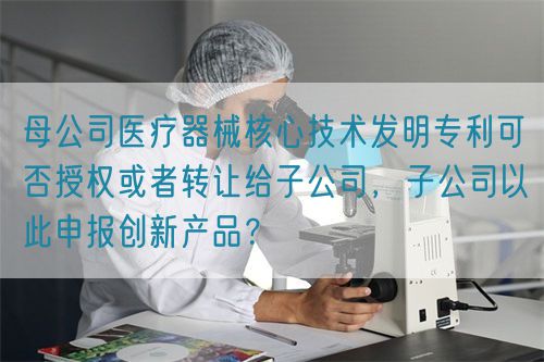 母公司醫(yī)療器械核心技術(shù)發(fā)明專利可否授權(quán)或者轉(zhuǎn)讓給子公司，子公司以此申報(bào)創(chuàng)新產(chǎn)品？(圖1)