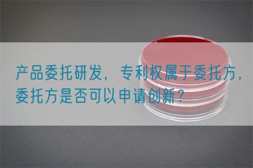 產(chǎn)品委托研發(fā)，專利權(quán)屬于委托方，委托方是否可以申請(qǐng)創(chuàng)新？(圖1)