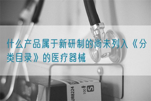 什么產品屬于新研制的尚未列入《分類目錄》的醫療器械(圖1)