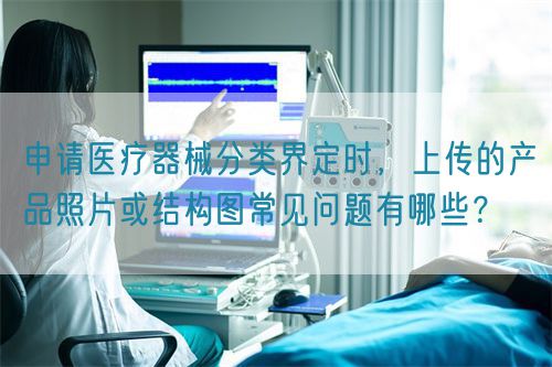 申請(qǐng)醫(yī)療器械分類界定時(shí)，上傳的產(chǎn)品照片或結(jié)構(gòu)圖常見(jiàn)問(wèn)題有哪些？(圖1)
