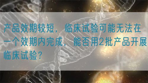 產品效期較短，臨床試驗可能無法在一個效期內完成，能否用2批產品開展臨床試驗？(圖1)