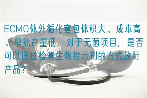ECMO體外循化套包體積大、成本高 、單批產量低，對于無菌項目，是否可以通過檢測生物指示劑的方式放行產品？(圖1)