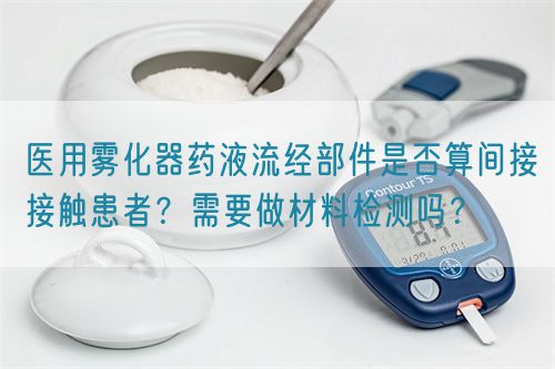醫(yī)用霧化器藥液流經(jīng)部件是否算間接接觸患者？需要做材料檢測嗎？(圖1)
