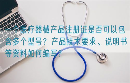 一個醫療器械產品注冊證是否可以包含多個型號？產品技術要求、說明書等資料如何編寫？