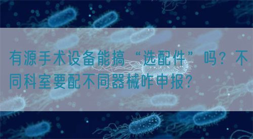 有源手術(shù)設(shè)備能搞“選配件”嗎？不同科室要配不同器械咋申報？(圖1)