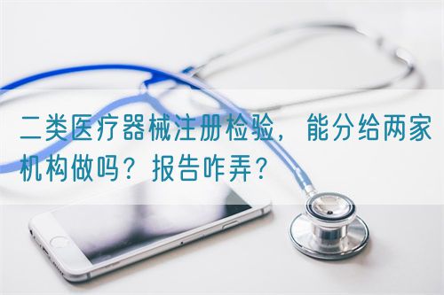 二類醫(yī)療器械注冊檢驗，能分給兩家機構(gòu)做嗎？報告咋弄？(圖1)