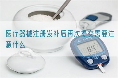 醫療器械注冊發補后再次提交需要注意什么(圖1)